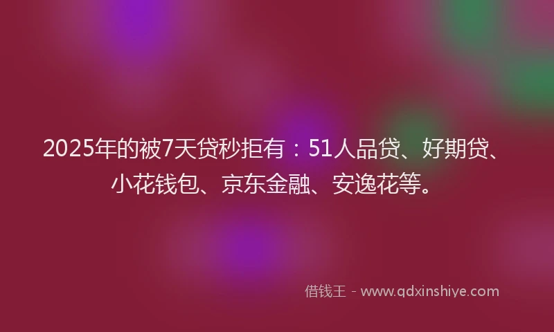 2025年的被7天贷秒拒有：51人品贷、好期贷、小花钱包、京东金融、安逸花等。