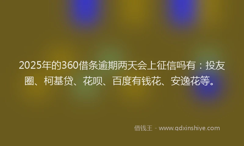 2025年的360借条逾期两天会上征信吗有：投友圈、柯基贷、花呗、百度有钱花、安逸花等。