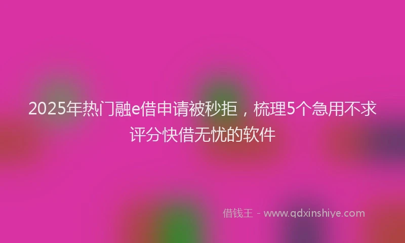 2025年热门融e借申请被秒拒，梳理5个急用不求评分快借无忧的软件