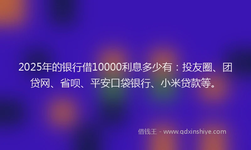 2025年的银行借10000利息多少有：投友圈、团贷网、省呗、平安口袋银行、小米贷款等。