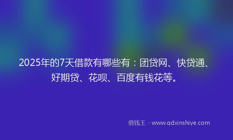 2025年的7天借款有哪些有：团贷网、快贷通、好期贷、花呗、百度有钱花等。