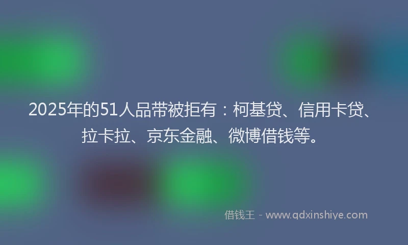 2025年的51人品带被拒有：柯基贷、信用卡贷、拉卡拉、京东金融、微博借钱等。