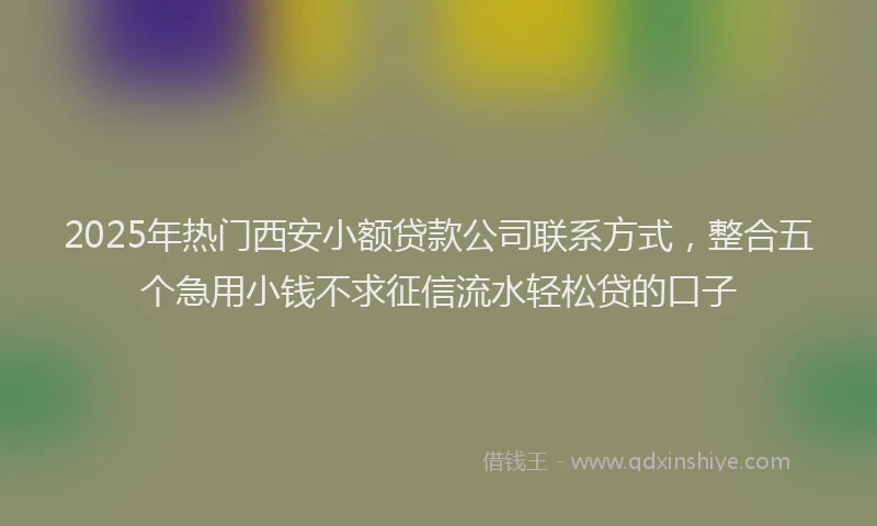 2025年热门西安小额贷款公司联系方式，整合五个急用小钱不求征信流水轻松贷的口子
