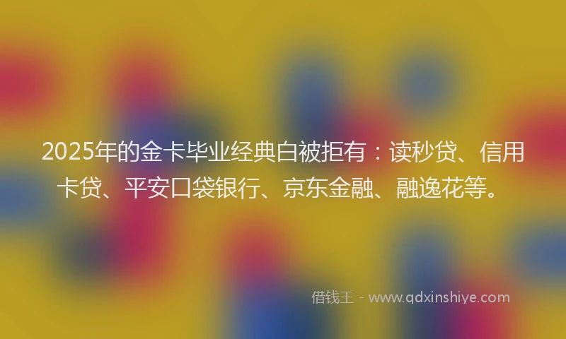2025年的金卡毕业经典白被拒有：读秒贷、信用卡贷、平安口袋银行、京东金融、融逸花等。