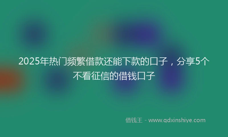 2025年热门频繁借款还能下款的口子，分享5个不看征信的借钱口子