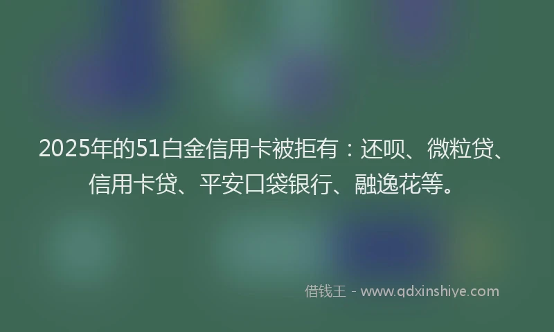 2025年的51白金信用卡被拒有：还呗、微粒贷、信用卡贷、平安口袋银行、融逸花等。