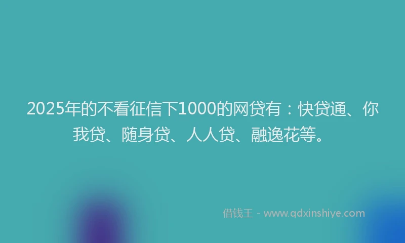 2025年的不看征信下1000的网贷有：快贷通、你我贷、随身贷、人人贷、融逸花等。