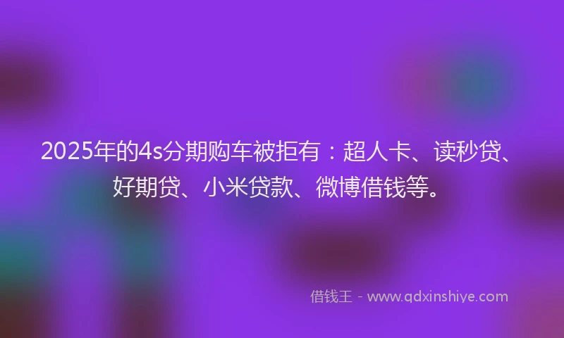 2025年的4s分期购车被拒有：超人卡、读秒贷、好期贷、小米贷款、微博借钱等。