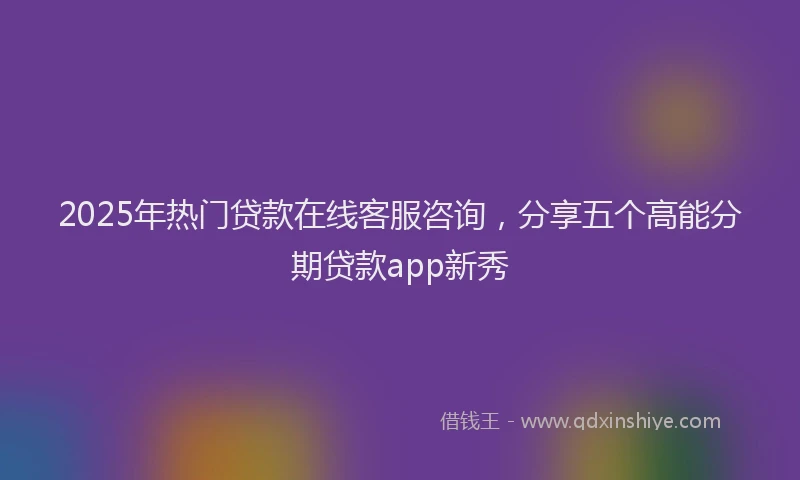 2025年热门贷款在线客服咨询，分享五个高能分期贷款app新秀