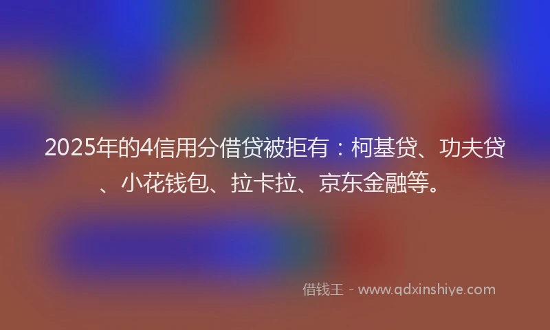 2025年的4信用分借贷被拒有：柯基贷、功夫贷、小花钱包、拉卡拉、京东金融等。