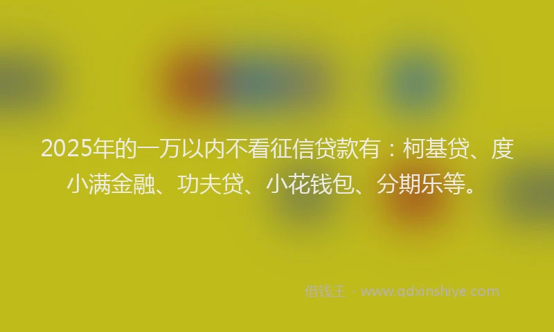 2025年的一万以内不看征信贷款有：柯基贷、度小满金融、功夫贷、小花钱包、分期乐等。