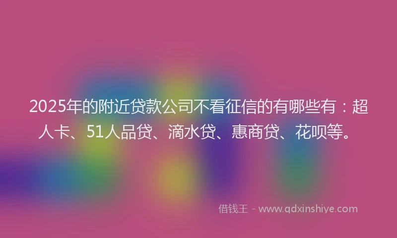 2025年的附近贷款公司不看征信的有哪些有：超人卡、51人品贷、滴水贷、惠商贷、花呗等。