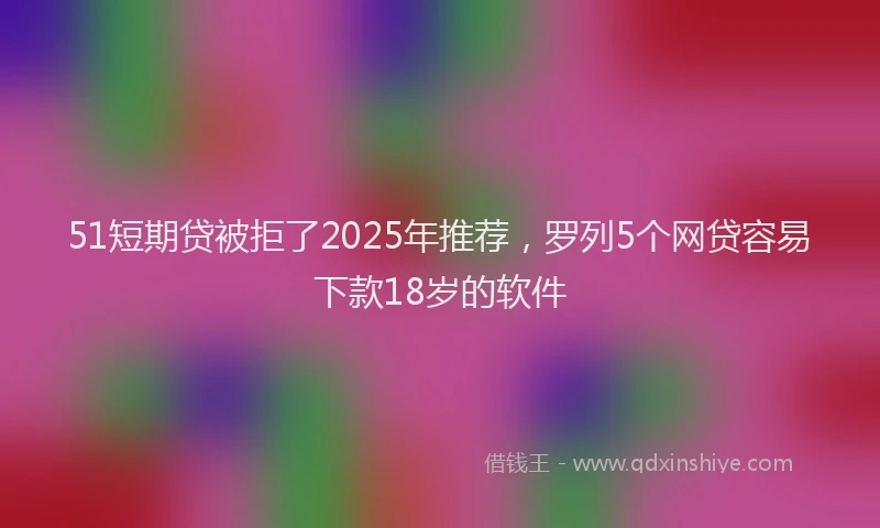 51短期贷被拒了2025年推荐，罗列5个网贷容易下款18岁的软件
