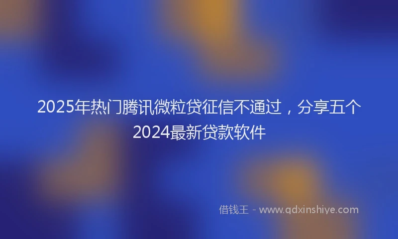 2025年热门腾讯微粒贷征信不通过，分享五个2024最新贷款软件