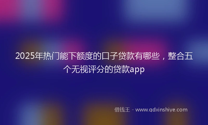 2025年热门能下额度的口子贷款有哪些，整合五个无视评分的贷款app