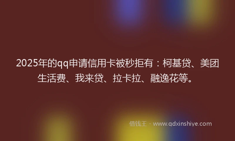 2025年的qq申请信用卡被秒拒有：柯基贷、美团生活费、我来贷、拉卡拉、融逸花等。