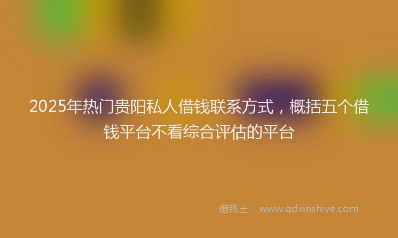 2025年热门贵阳私人借钱联系方式，概括五个借钱平台不看综合评估的平台