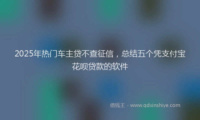 2025年热门车主贷不查征信，总结五个凭支付宝花呗贷款的软件