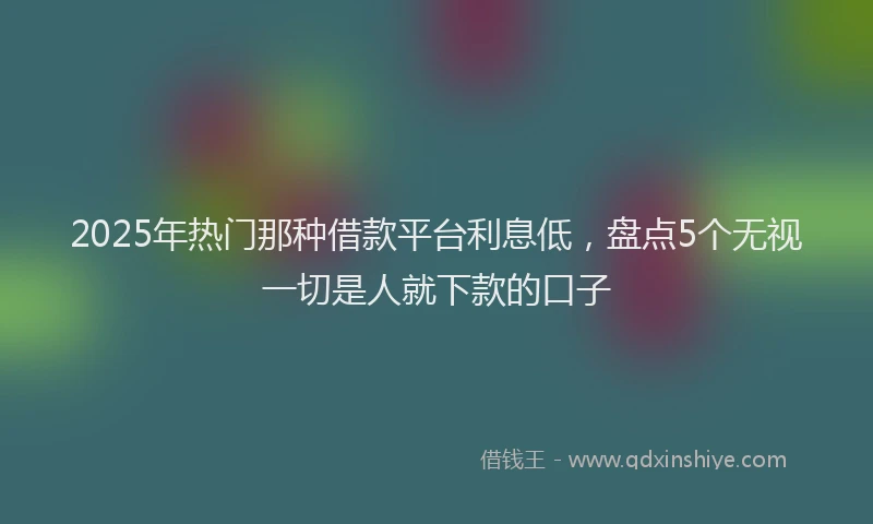 2025年热门那种借款平台利息低，盘点5个无视一切是人就下款的口子