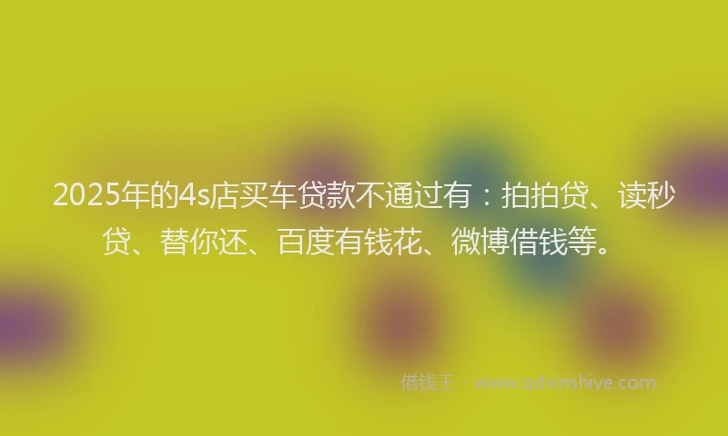 2025年的4s店买车贷款不通过有：拍拍贷、读秒贷、替你还、百度有钱花、微博借钱等。