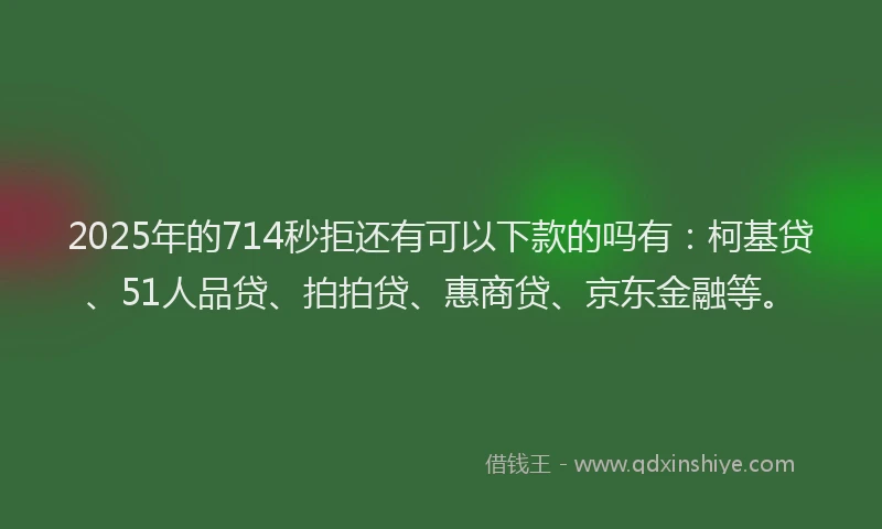 2025年的714秒拒还有可以下款的吗有：柯基贷、51人品贷、拍拍贷、惠商贷、京东金融等。