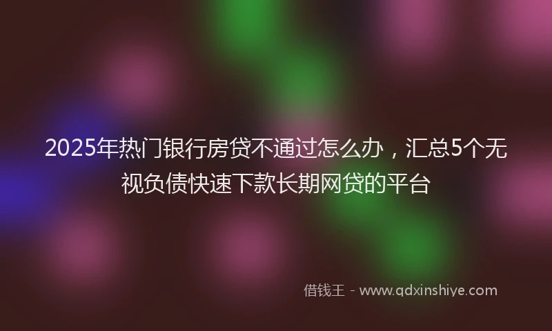 2025年热门银行房贷不通过怎么办，汇总5个无视负债快速下款长期网贷的平台