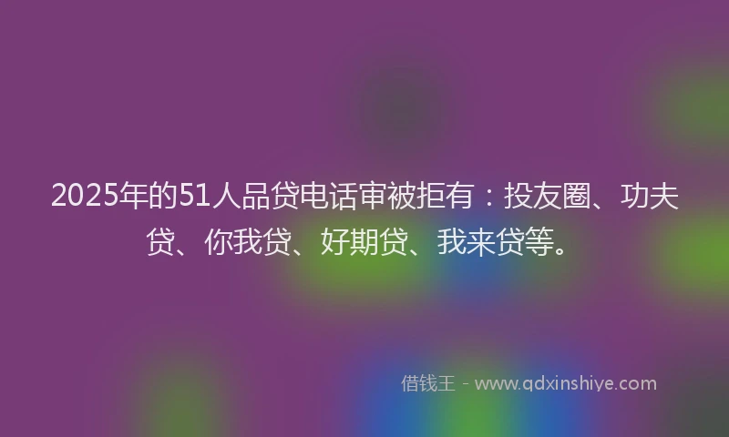 2025年的51人品贷电话审被拒有：投友圈、功夫贷、你我贷、好期贷、我来贷等。