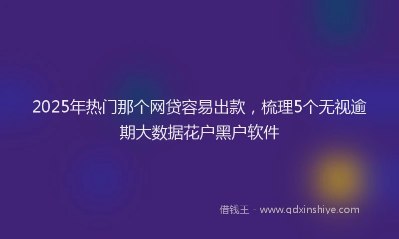 2025年热门那个网贷容易出款，梳理5个无视逾期大数据花户黑户软件