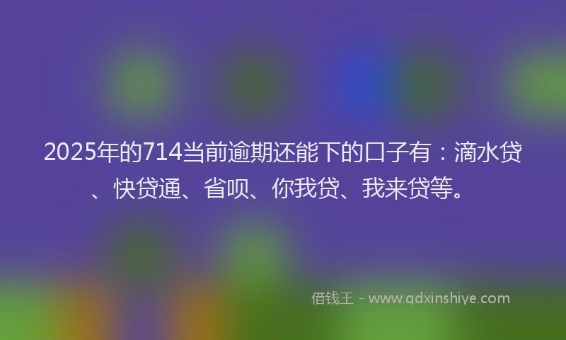 2025年的714当前逾期还能下的口子有：滴水贷、快贷通、省呗、你我贷、我来贷等。