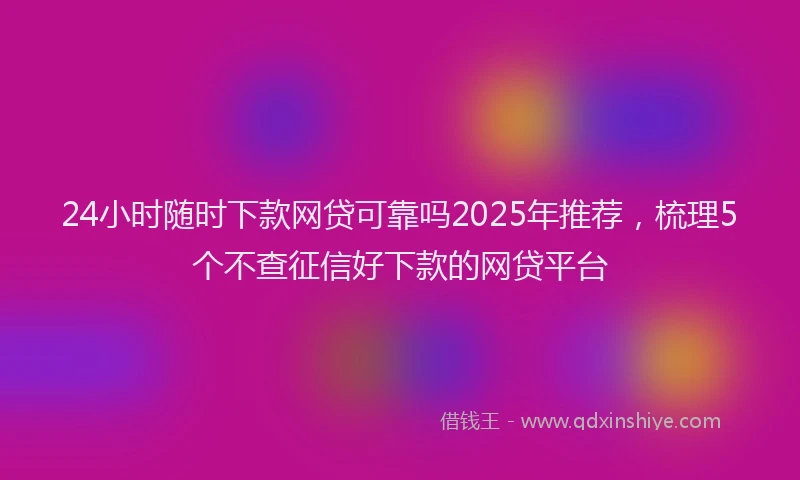 24小时随时下款网贷可靠吗2025年推荐，梳理5个不查征信好下款的网贷平台
