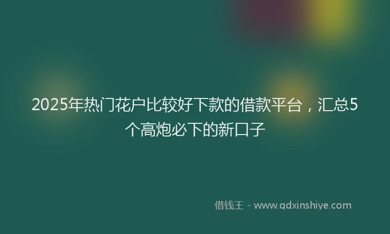2025年热门花户比较好下款的借款平台，汇总5个高炮必下的新口子