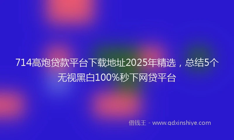 714高炮贷款平台下载地址2025年精选，总结5个无视黑白100%秒下网贷平台