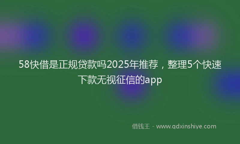 58快借是正规贷款吗2025年推荐，整理5个快速下款无视征信的app