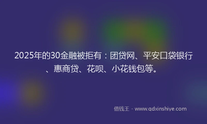 2025年的30金融被拒有：团贷网、平安口袋银行、惠商贷、花呗、小花钱包等。