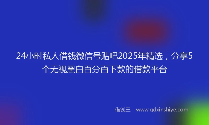 24小时私人借钱微信号贴吧2025年精选，分享5个无视黑白百分百下款的借款平台