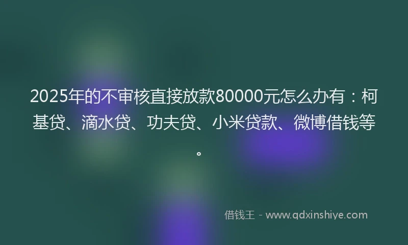 2025年的不审核直接放款80000元怎么办有：柯基贷、滴水贷、功夫贷、小米贷款、微博借钱等。