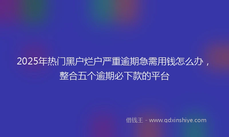 2025年热门黑户烂户严重逾期急需用钱怎么办，整合五个逾期必下款的平台