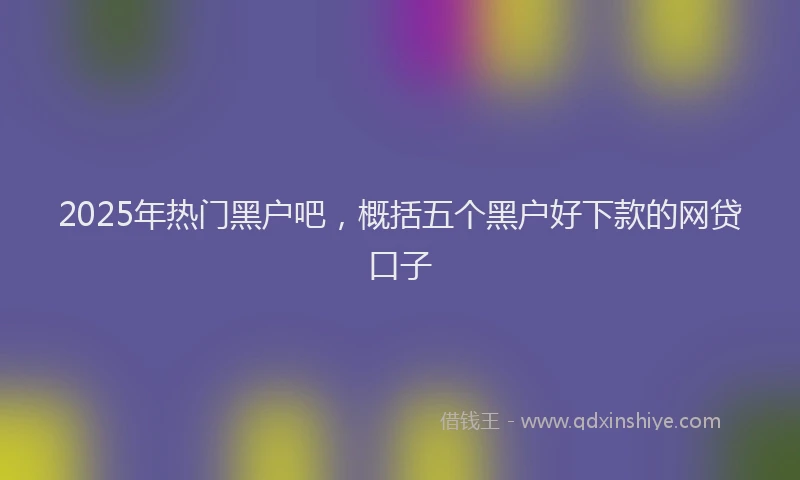 2025年热门黑户吧，概括五个黑户好下款的网贷口子