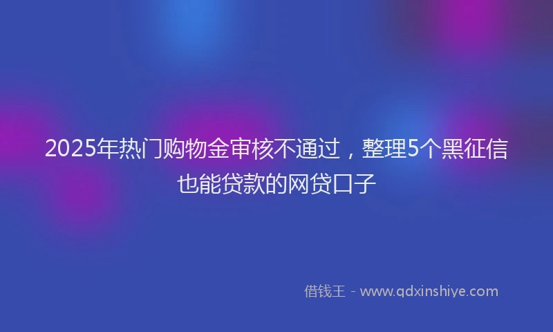 2025年热门购物金审核不通过，整理5个黑征信也能贷款的网贷口子