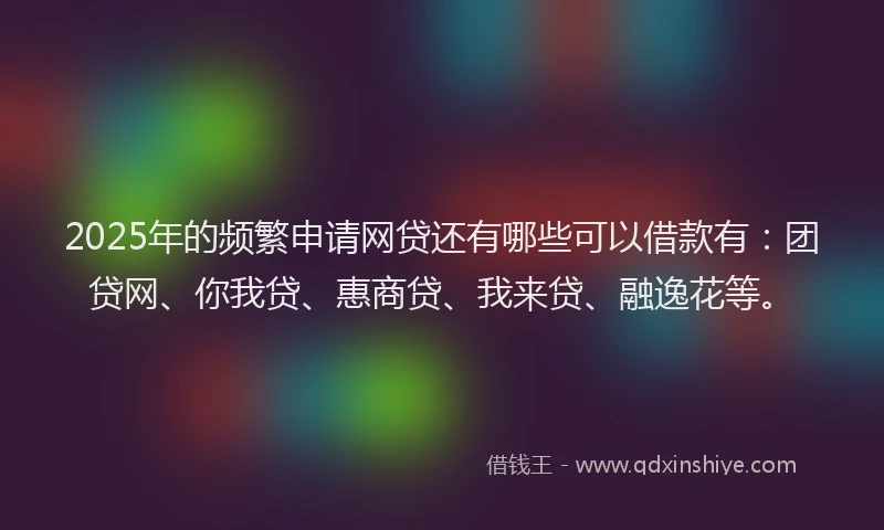 2025年的频繁申请网贷还有哪些可以借款有：团贷网、你我贷、惠商贷、我来贷、融逸花等。