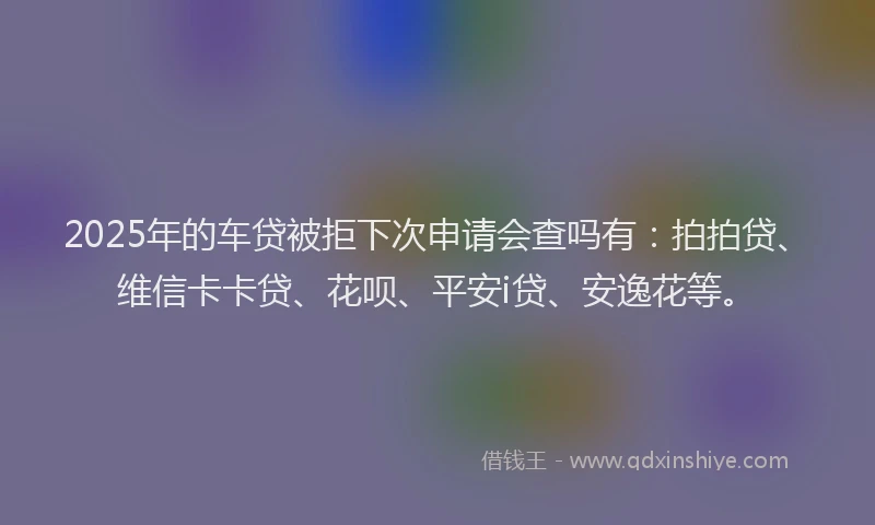 2025年的车贷被拒下次申请会查吗有：拍拍贷、维信卡卡贷、花呗、平安i贷、安逸花等。