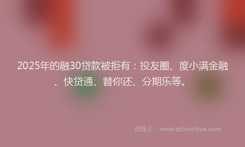 2025年的融30贷款被拒有：投友圈、度小满金融、快贷通、替你还、分期乐等。