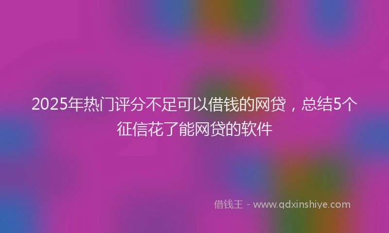 2025年热门评分不足可以借钱的网贷，总结5个征信花了能网贷的软件