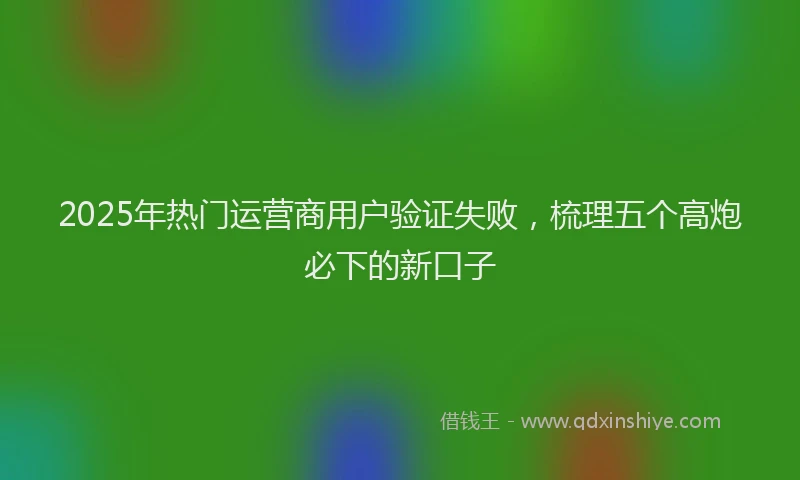2025年热门运营商用户验证失败，梳理五个高炮必下的新口子