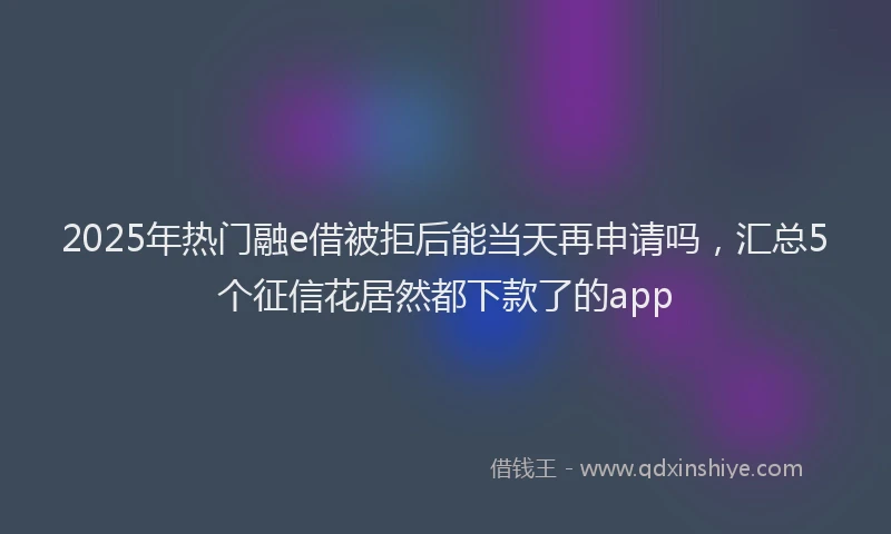 2025年热门融e借被拒后能当天再申请吗，汇总5个征信花居然都下款了的app