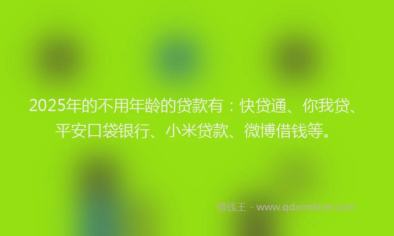 2025年的不用年龄的贷款有：快贷通、你我贷、平安口袋银行、小米贷款、微博借钱等。