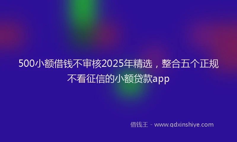 500小额借钱不审核2025年精选，整合五个正规不看征信的小额贷款app