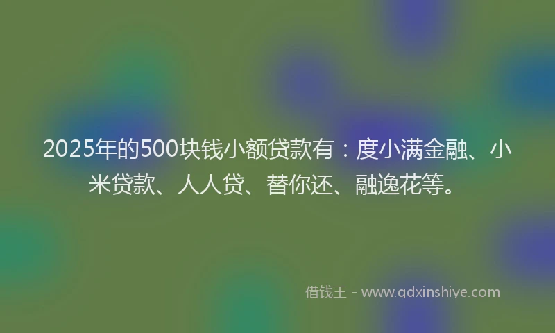 2025年的500块钱小额贷款有：度小满金融、小米贷款、人人贷、替你还、融逸花等。