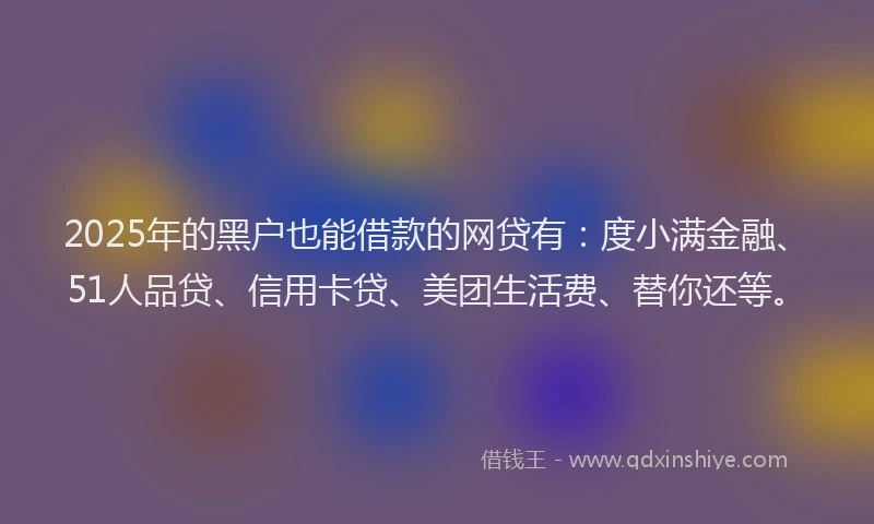 2025年的黑户也能借款的网贷有：度小满金融、51人品贷、信用卡贷、美团生活费、替你还等。
