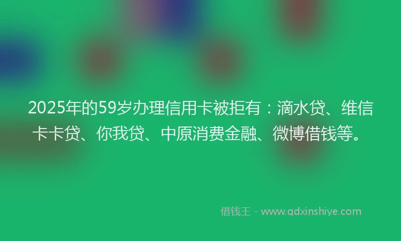 2025年的59岁办理信用卡被拒有：滴水贷、维信卡卡贷、你我贷、中原消费金融、微博借钱等。
